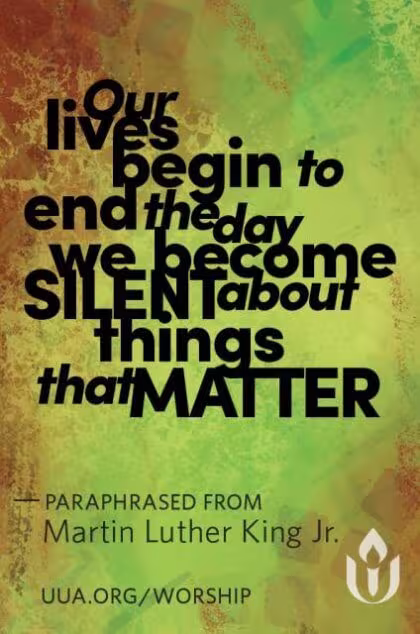 This is a multicolored graphic from the UUA: Our lives begin to end the day we become SILENT about things that MATTER; PARAPHRASED FROM Martin Luther King Jr.; UUA.ORG/WORSHIP.